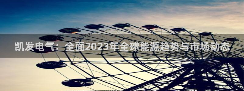 k8凯发娱乐：凯发电气：全面2023年全球能源趋势与市场动态